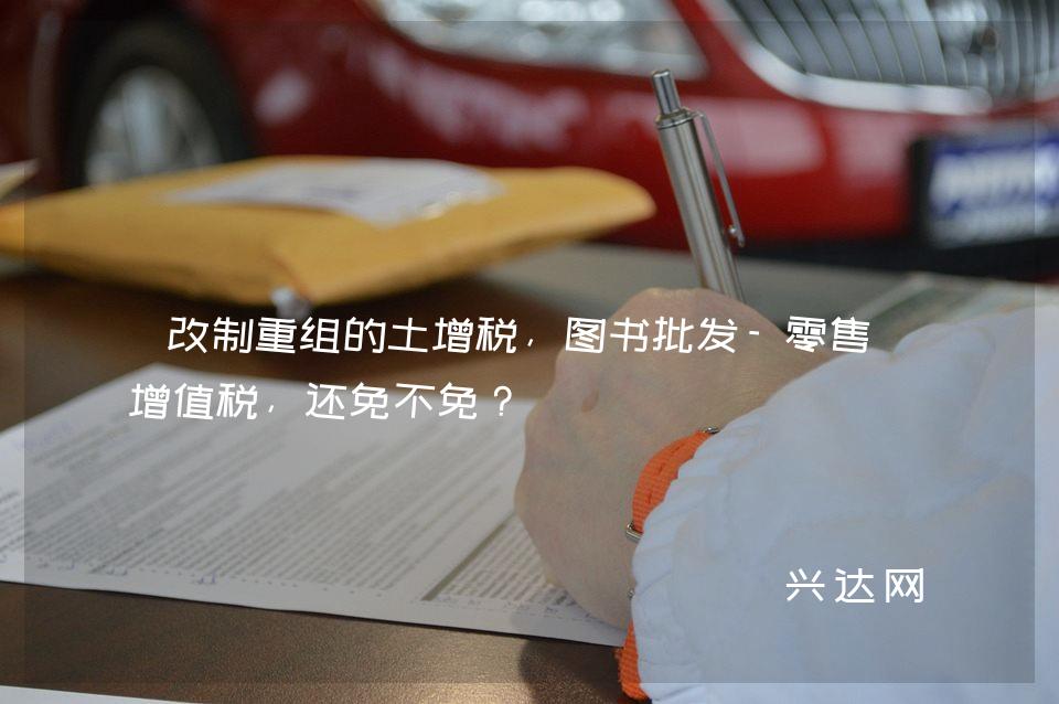 改制重组的土增税,图书批发-零售的增值税,还免不免?