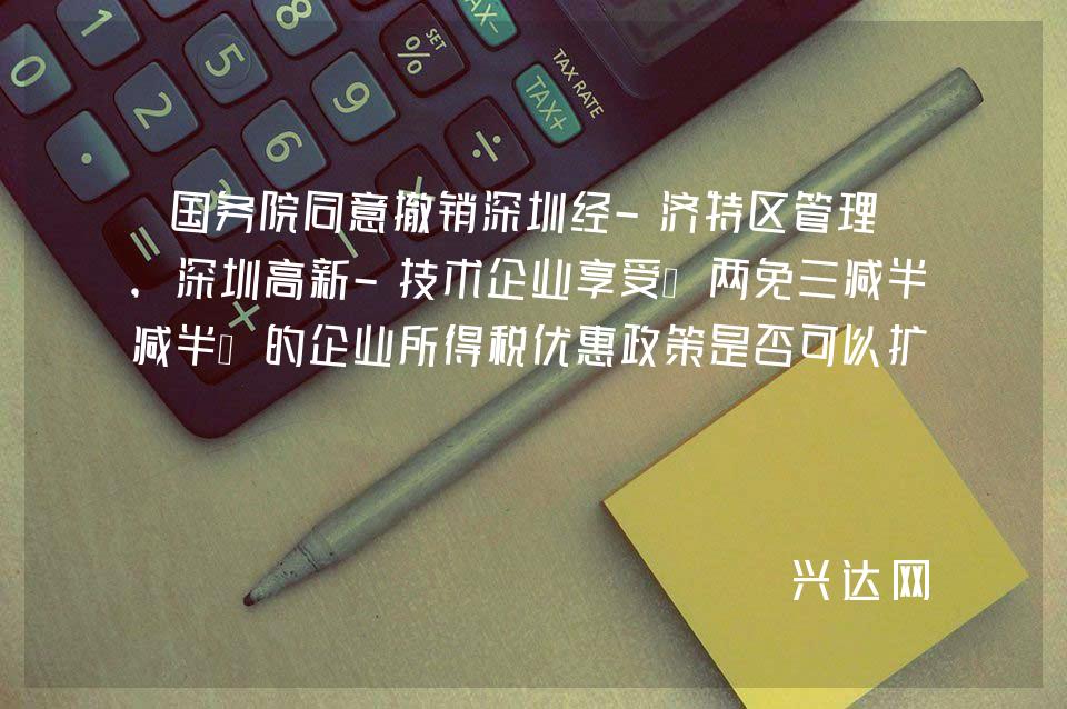 国务院同意撤销深圳经-济特区管理线,深圳高新-技术企业享受“两免三减半”的企业所得税优惠政策是否可以扩大-到整个深圳市?
