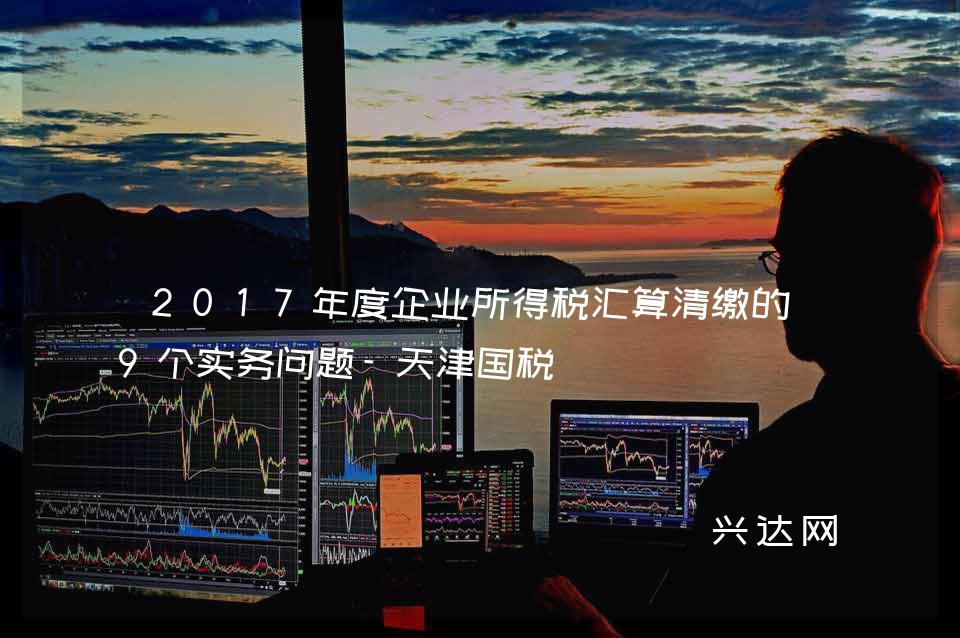 2017年度企业所得税汇算清缴的-9个实务问题-天津国税