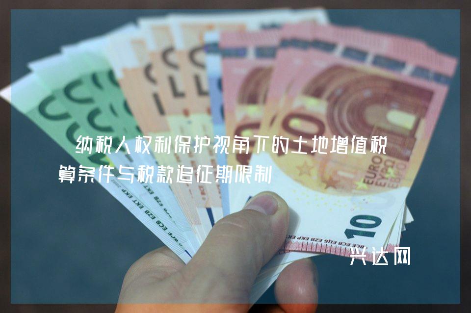 纳税人权利保护视角下的土地增值税清算条件与税款追征期限制