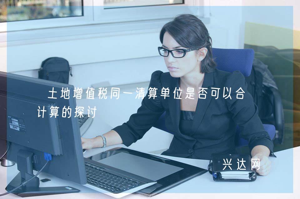 土地增值税同一清算单位是否可以合并计算的探讨