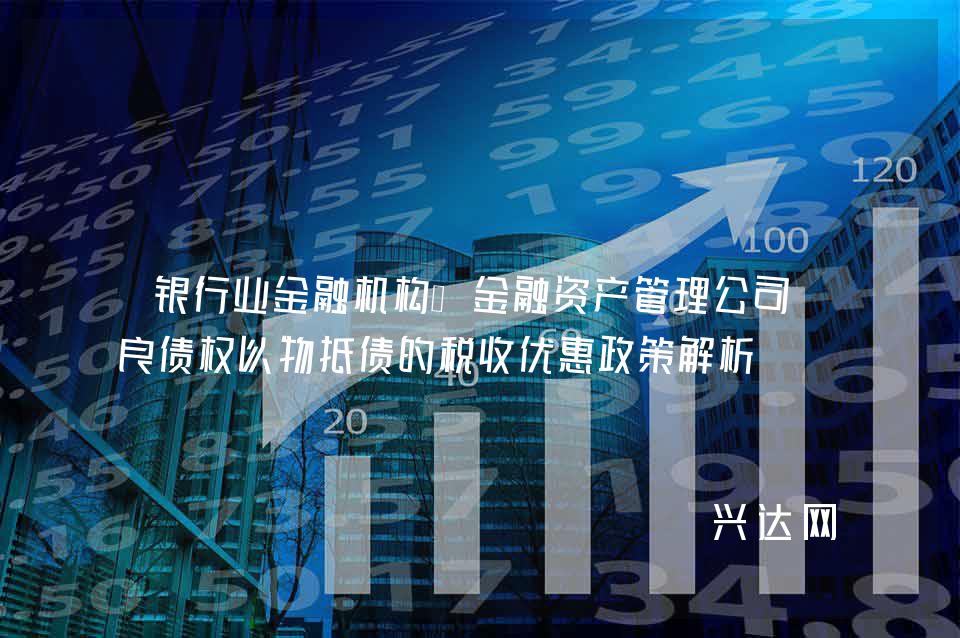 银行业金融机构、金融资产管理公司不良债权以物抵债的税收优惠政策解析
