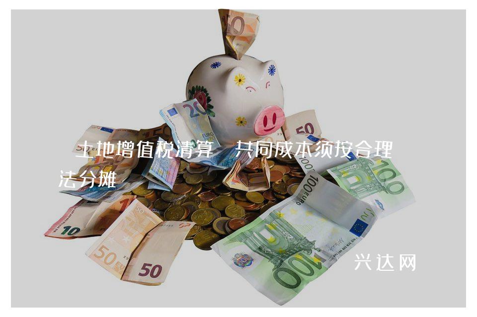 土地增值税清算:共同成本须按合理方法分摊
