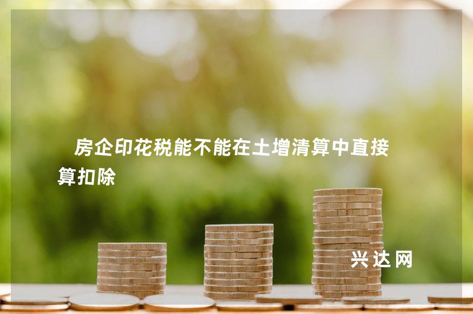 房企印花税能不能在土增清算中直接计算扣除