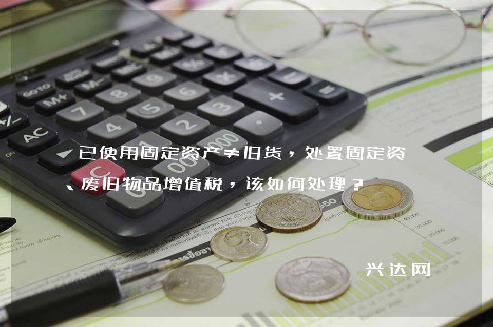 已使用固定资产≠旧货，处置固定资产、废旧物品增值税，该如何处理？ 