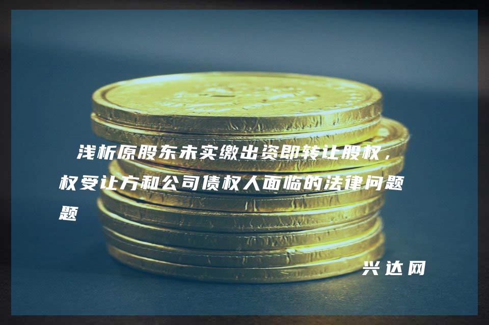 浅析原股东未实缴出资即转让股权,股权受让方和公司债权人面临的法律问题