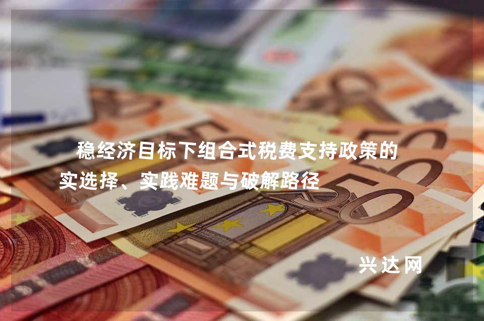 稳经济目标下组合式税费支持政策的现实选择、实践难题与破解路径