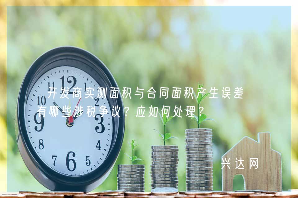 开发商实测面积与合同面积产生误差,有哪些涉税争议?应如何处理?