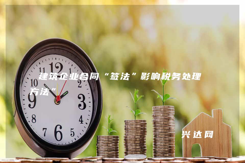 建筑企业合同“签法”影响税务处理“方法”