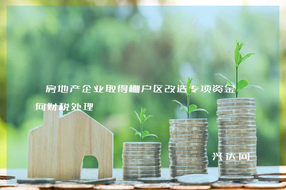 房地产企业取得棚户区改造专项资金如何财税处理