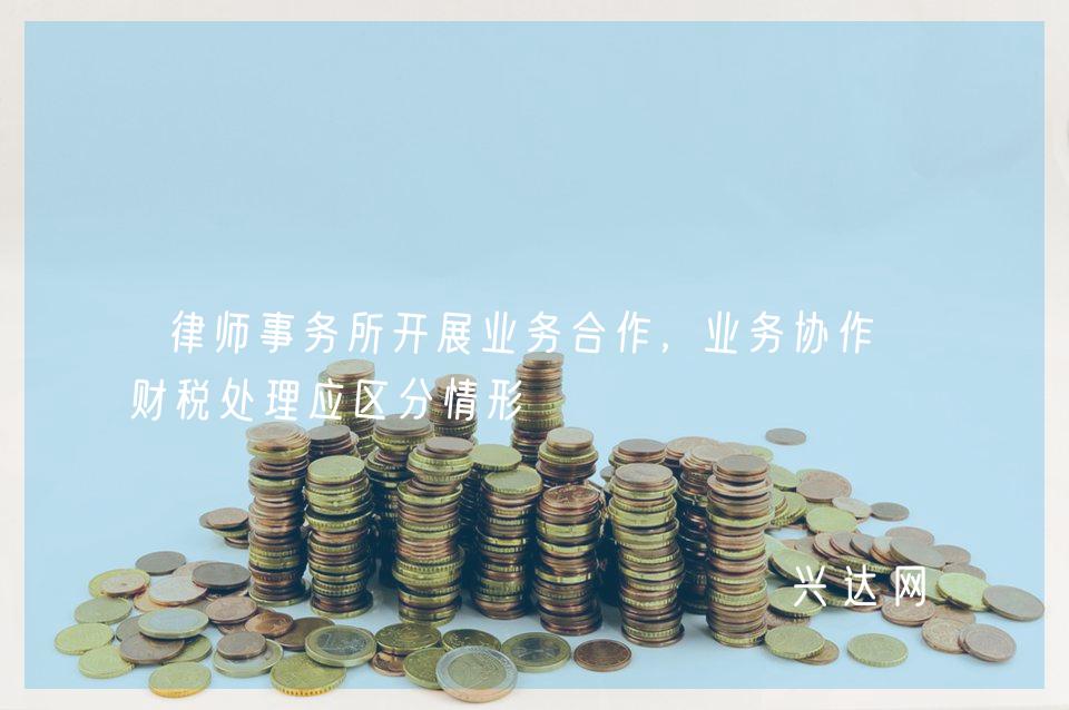 律师事务所开展业务合作,业务协作款财税处理应区分情形