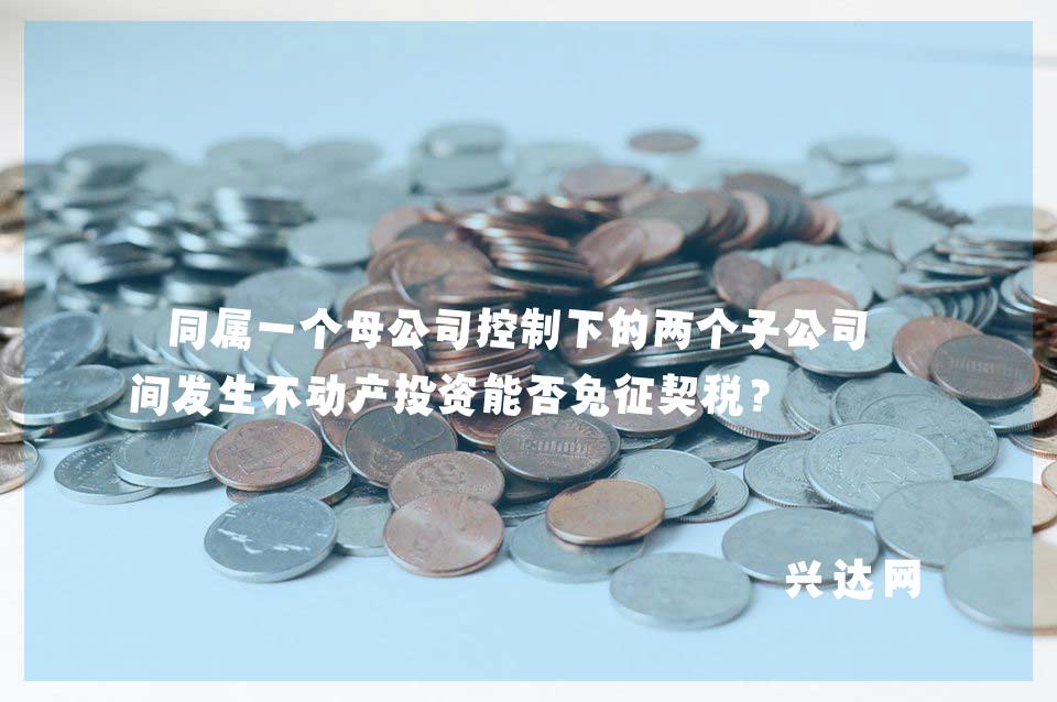 同属一个母公司控制下的两个子公司之间发生不动产投资能否免征契税?