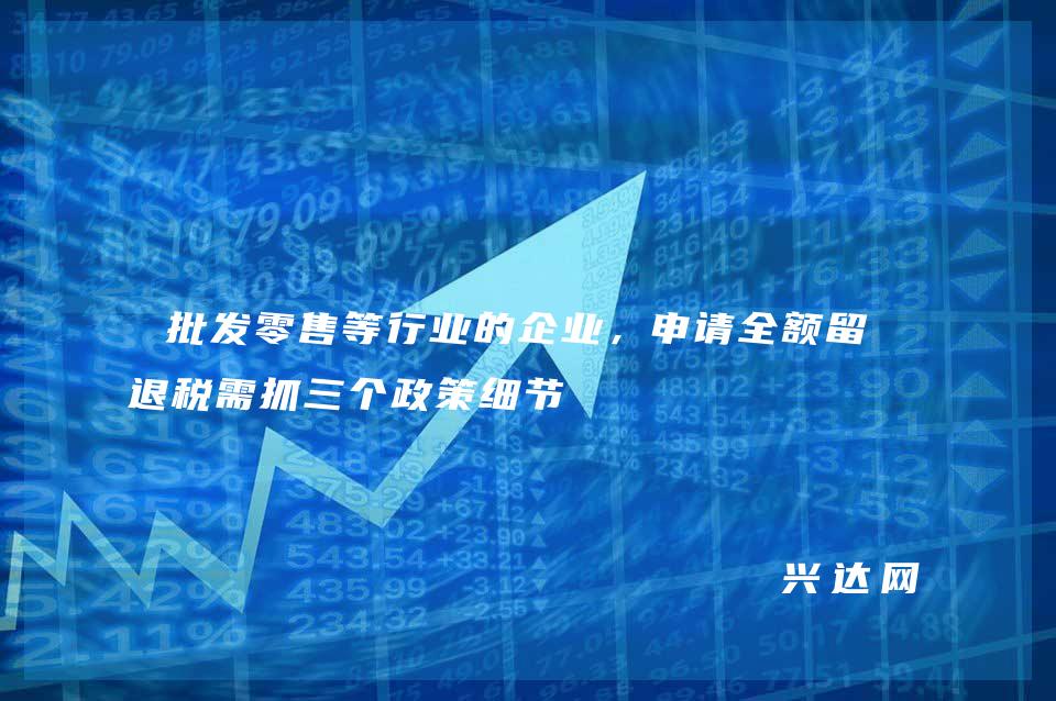 批发零售等行业的企业,申请全额留抵退税需抓三个政策细节