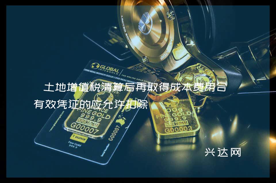 土地增值税清算后再取得成本费用合法有效凭证的应允许扣除