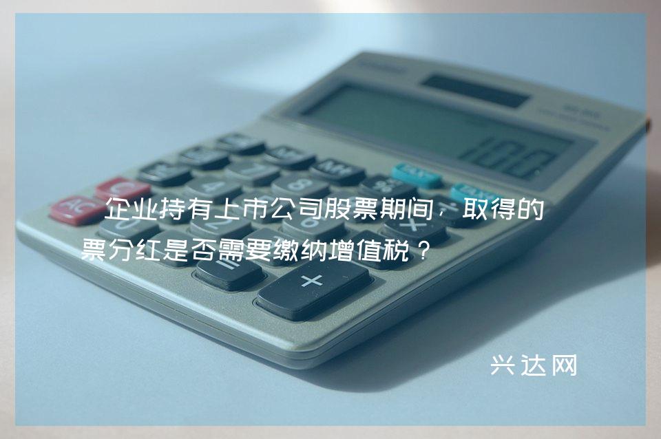 企业持有上市公司股票期间,取得的股票分红是否需要缴纳增值税?