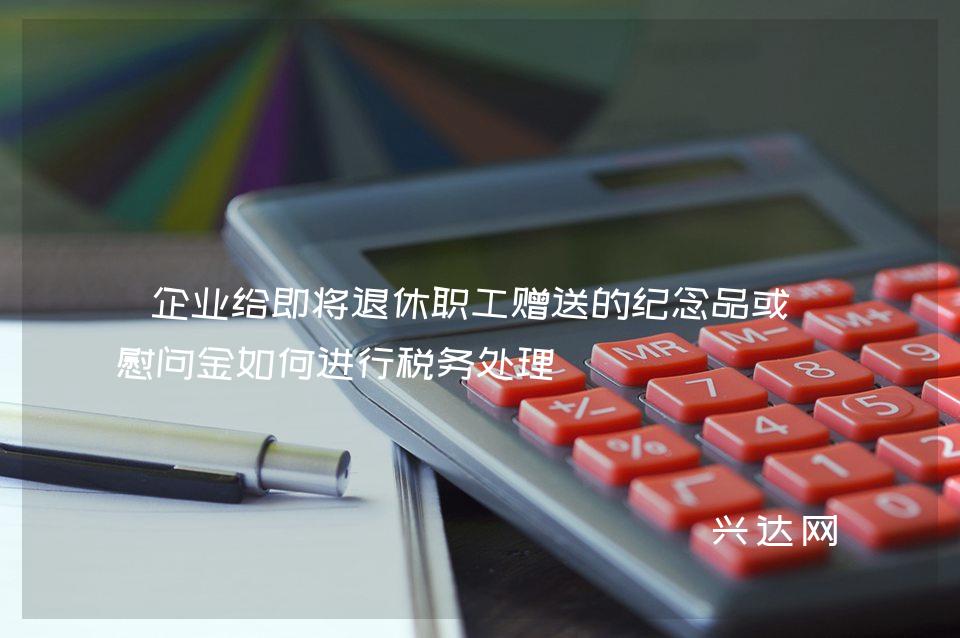 企业给即将退休职工赠送的纪念品或者慰问金如何进行税务处理