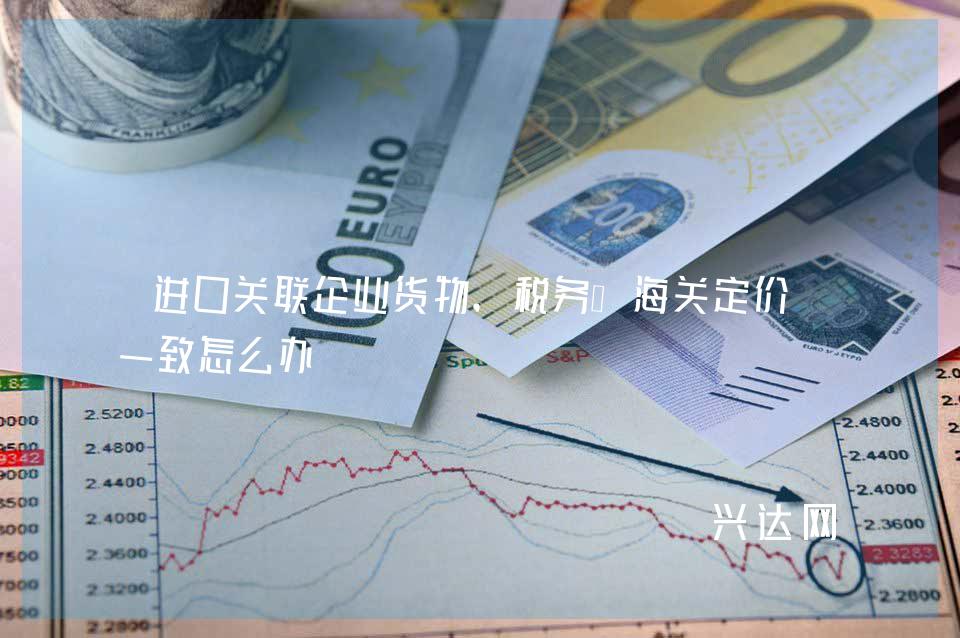 进口关联企业货物,税务、海关定价不一致怎么办