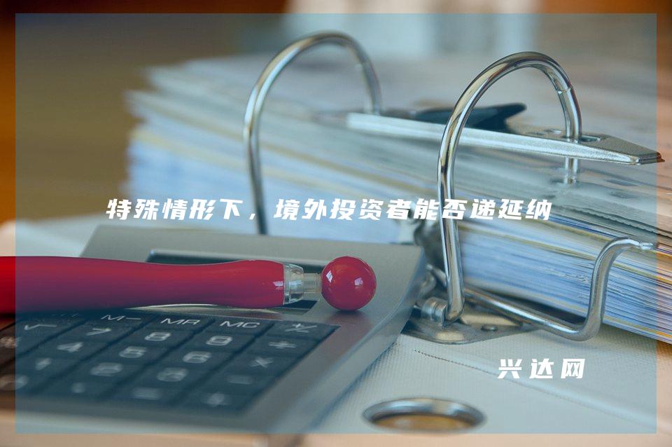 特殊情形下,境外投资者能否递延纳税