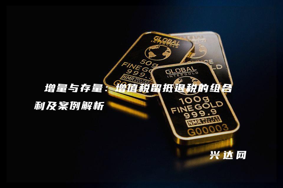 增量与存量:增值税留抵退税的组合红利及案例解析