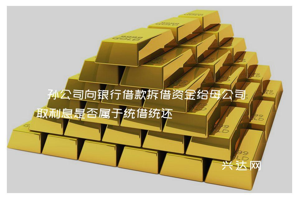 孙公司向银行借款拆借资金给母公司收取利息是否属于统借统还