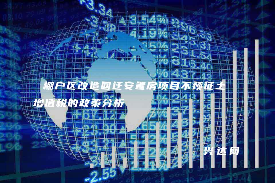 棚户区改造回迁安置房项目不预征土地增值税的政策分析