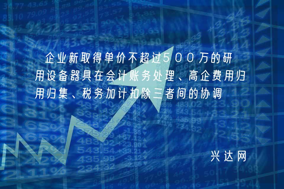 企业新取得单价不超过500万的研发用设备器具在会计账务处理、高企费用归集、税务加计扣除三者间的协调