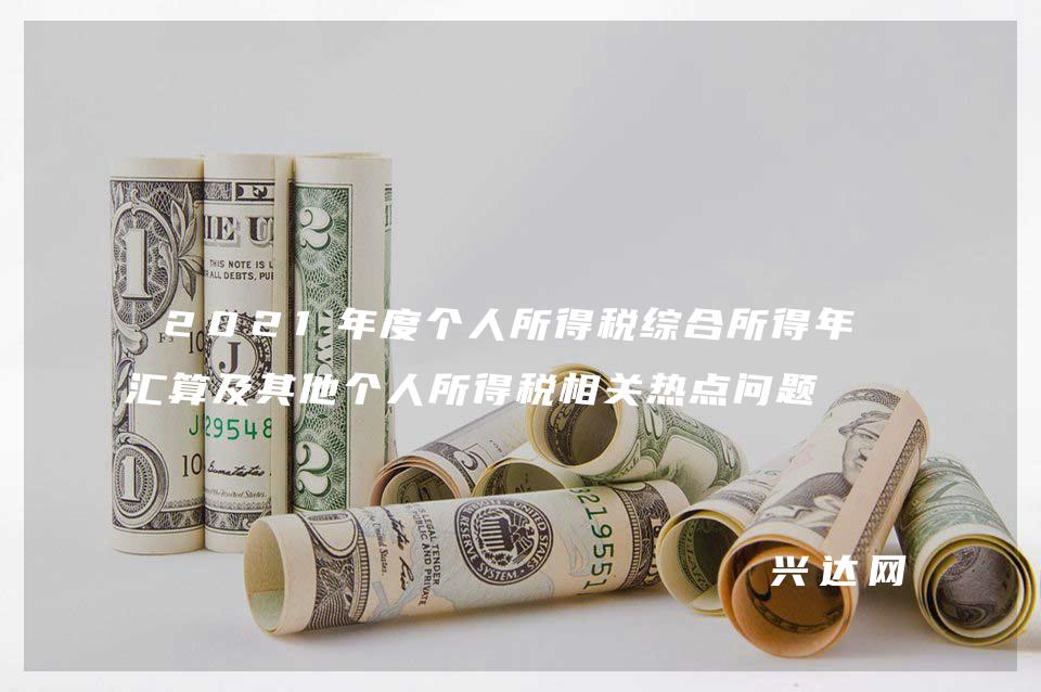 2021年度个人所得税综合所得年度汇算及其他个人所得税相关热点问题