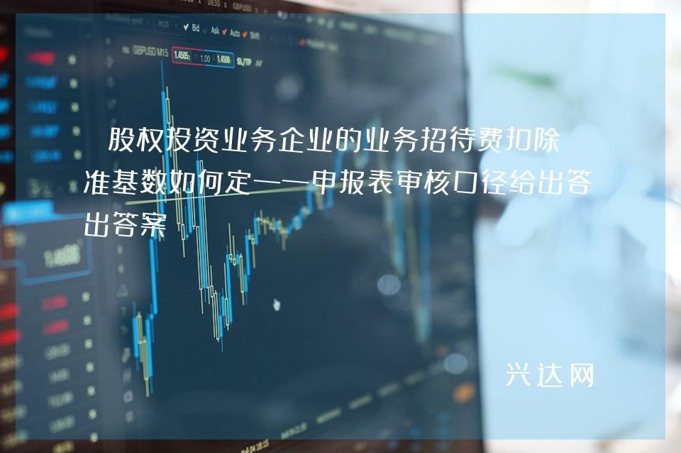 股权投资业务企业的业务招待费扣除标准基数如何定——申报表审核口径给出答案