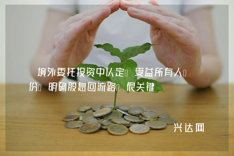 境外委托投资中认定“受益所有人”身份:明确股息回流路径很关键