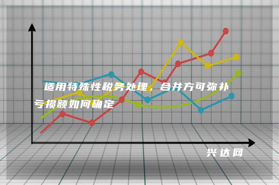 适用特殊性税务处理,合并方可弥补的亏损额如何确定