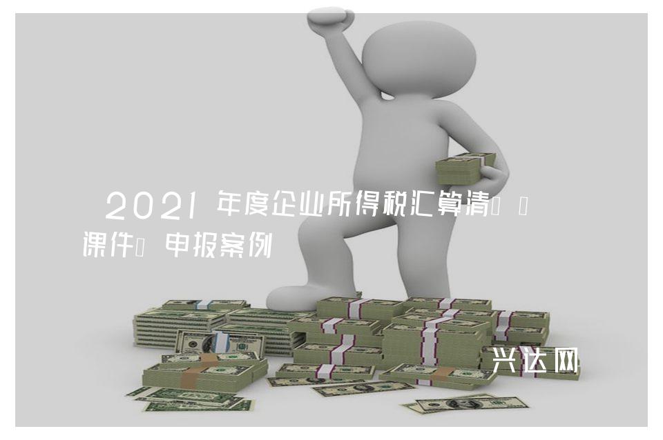 2021年度企业所得税汇算清缴培训课件、申报案例