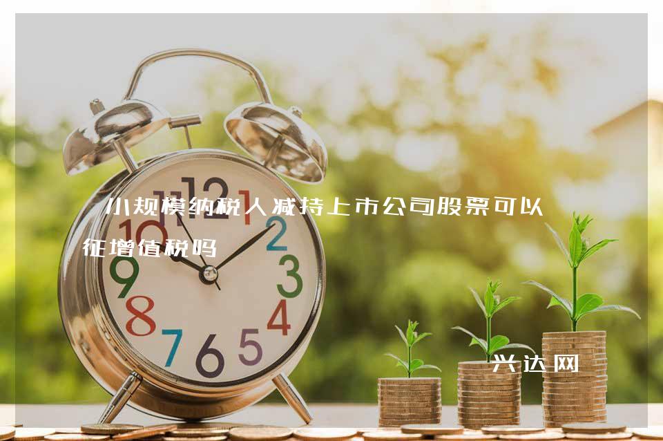 小规模纳税人减持上市公司股票可以免征增值税吗