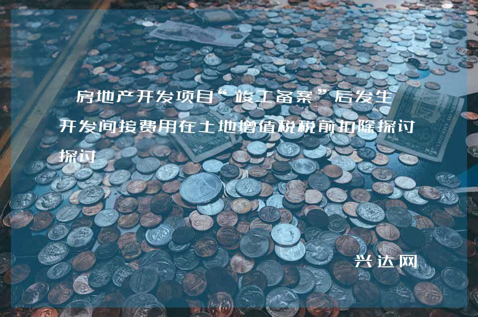 房地产开发项目“竣工备案”后发生的开发间接费用在土地增值税税前扣除探讨