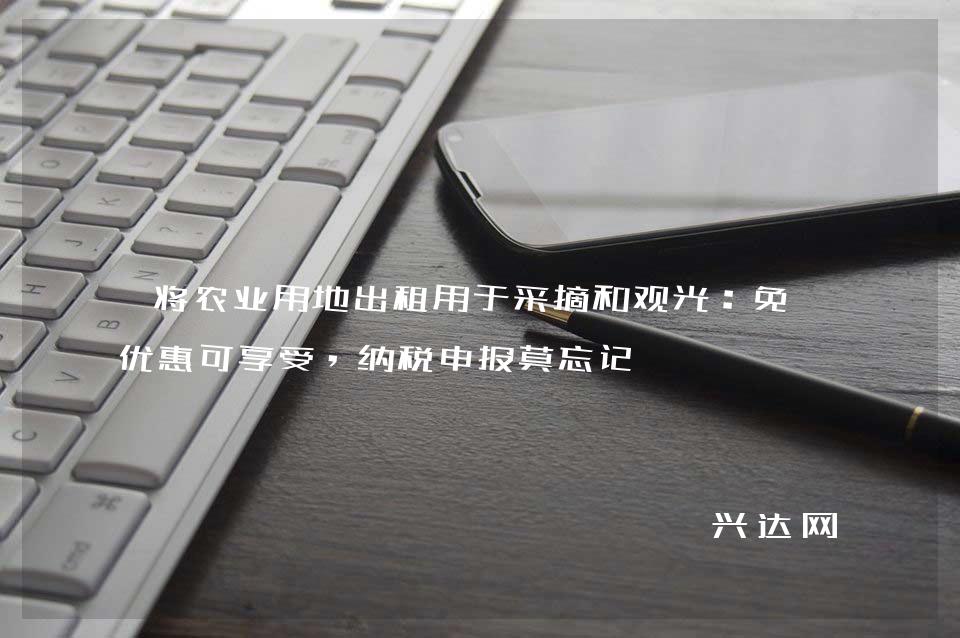 将农业用地出租用于采摘和观光:免税优惠可享受,纳税申报莫忘记