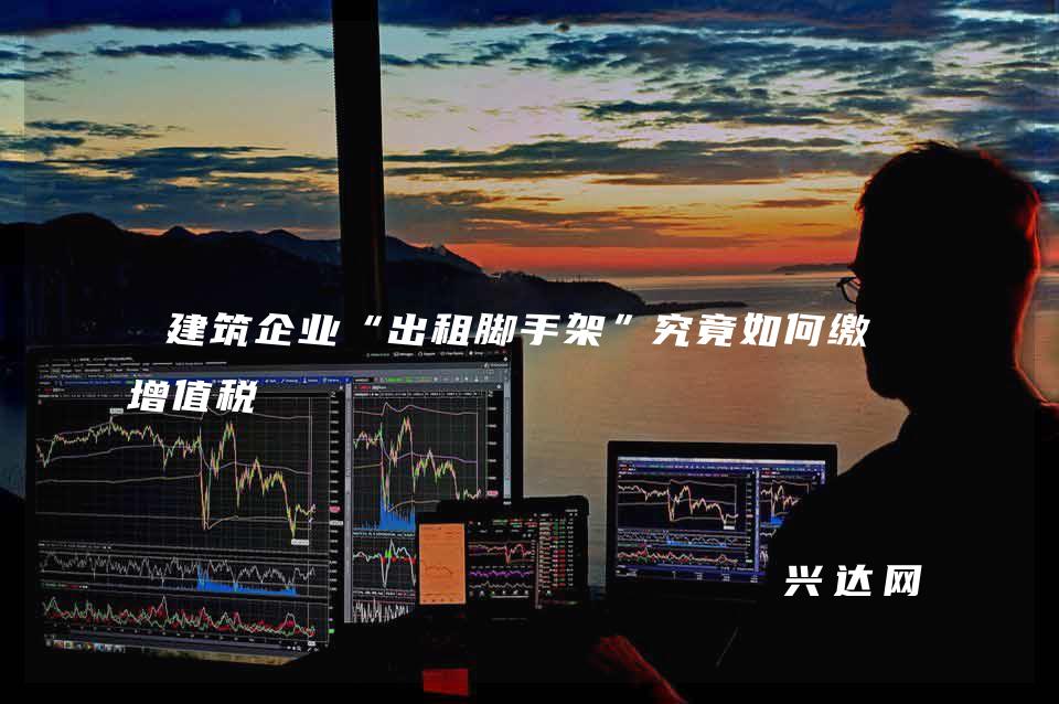 建筑企业“出租脚手架”究竟如何缴纳增值税