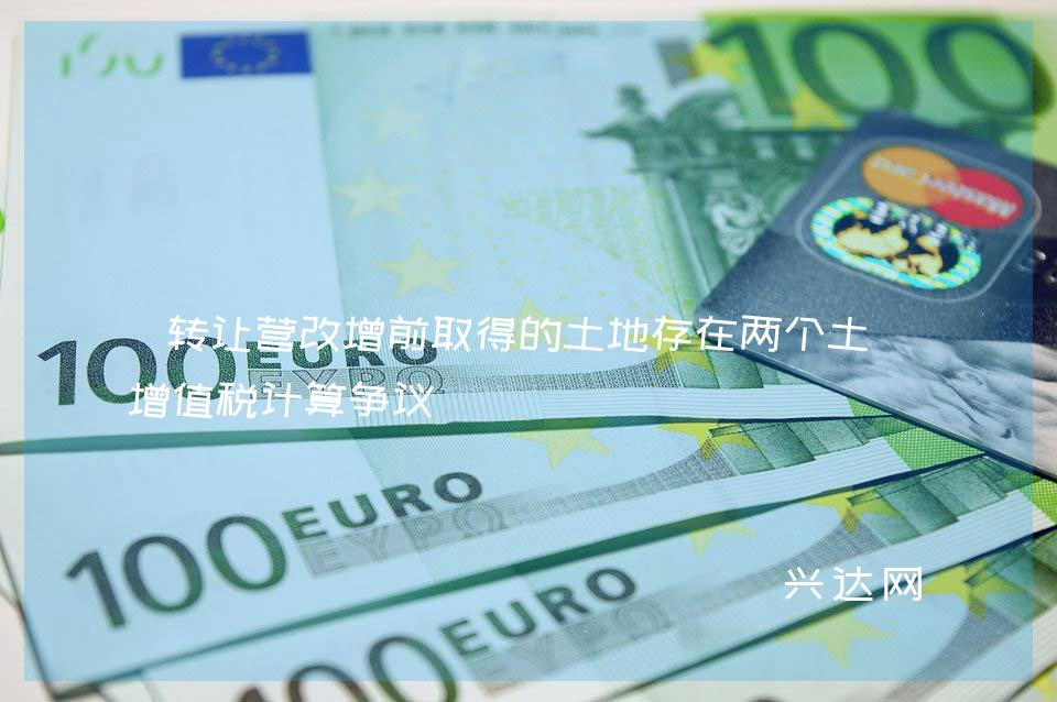 转让营改增前取得的土地存在两个土地增值税计算争议