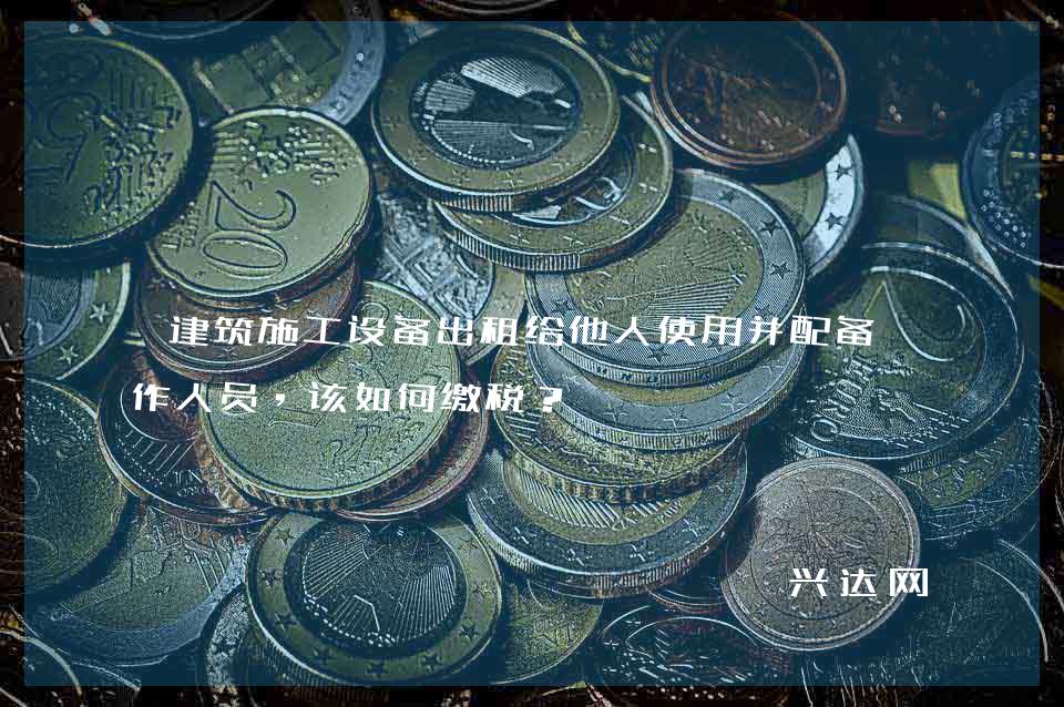 建筑施工设备出租给他人使用并配备操作人员,该如何缴税?