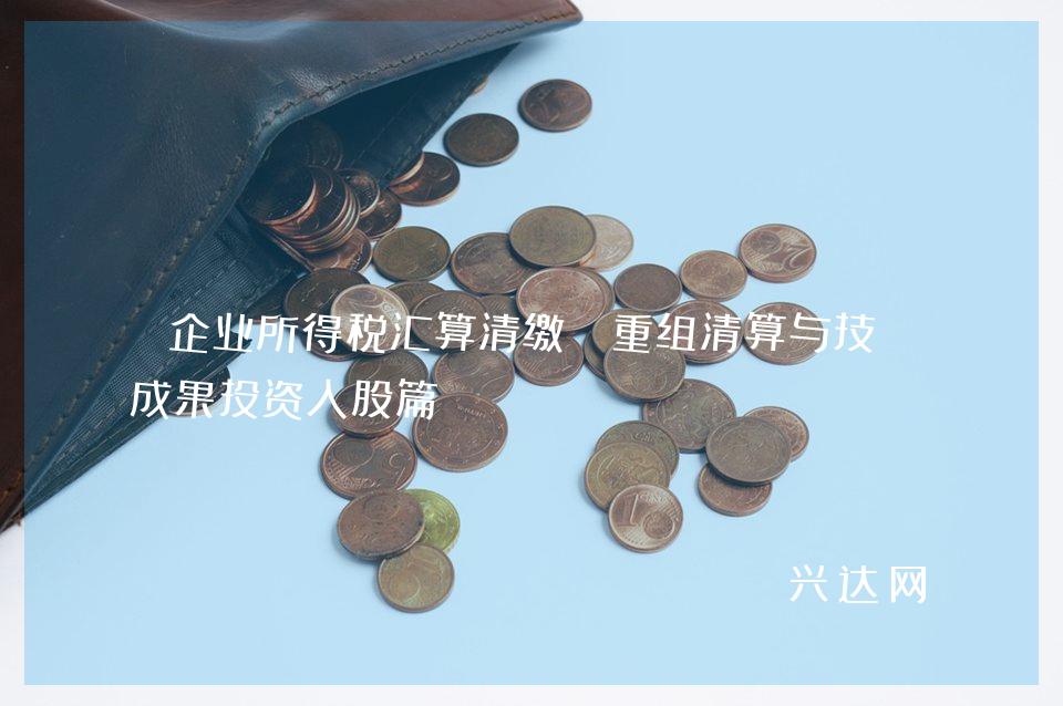 企业所得税汇算清缴:重组清算与技术成果投资入股篇