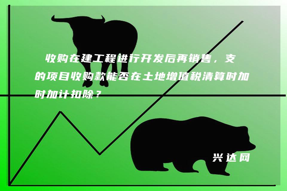 收购在建工程进行开发后再销售,支付的项目收购款能否在土地增值税清算时加计扣除?