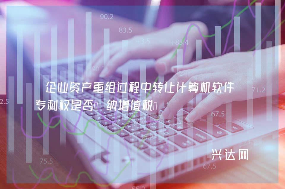 企业资产重组过程中转让计算机软件和专利权是否缴纳增值税?