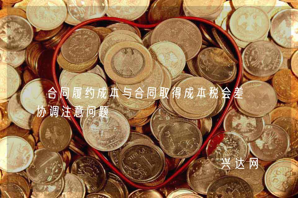 合同履约成本与合同取得成本税会差异协调注意问题