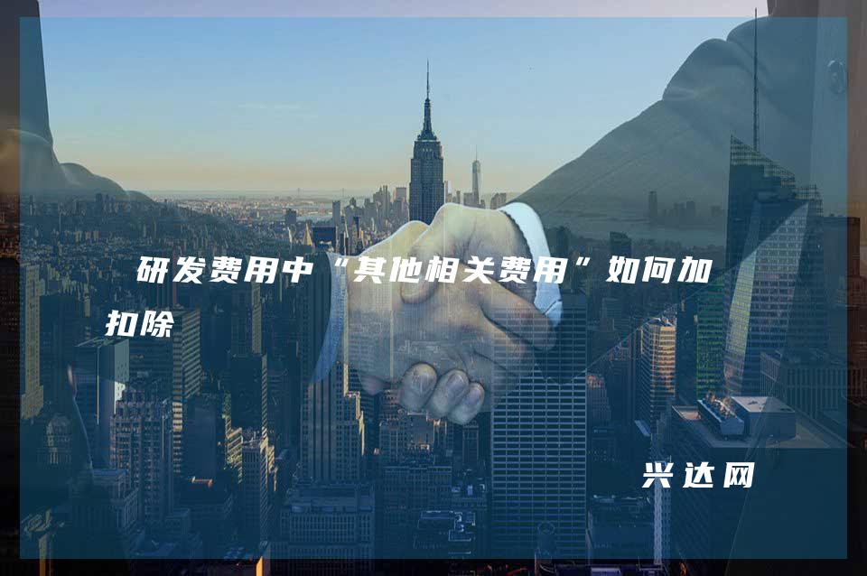 研发费用中“其他相关费用”如何加计扣除