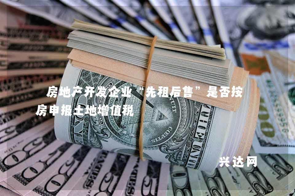 房地产开发企业“先租后售”是否按旧房申报土地增值税